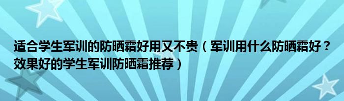 适合学生军训的防晒霜好用又不贵（军训用什么防晒霜好？效果好的学生军训防晒霜推荐）
