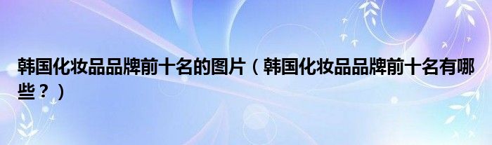 韩国化妆品品牌前十名的图片（韩国化妆品品牌前十名有哪些？）