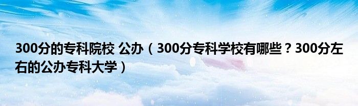 300分的专科院校 公办（300分专科学校有哪些？300分左右的公办专科大学）