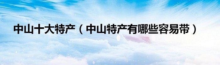 中山十大特产（中山特产有哪些容易带）