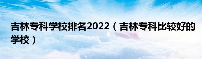 吉林专科学校排名2022（吉林专科比较好的学校）