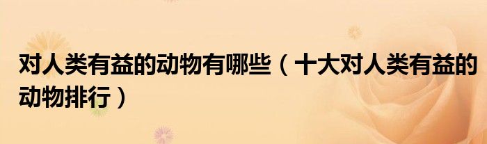 对人类有益的动物有哪些（十大对人类有益的动物排行）