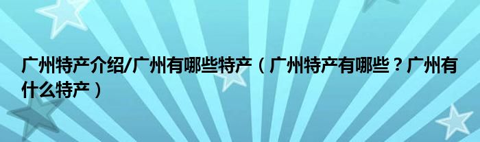 广州特产介绍/广州有哪些特产（广州特产有哪些？广州有什么特产）