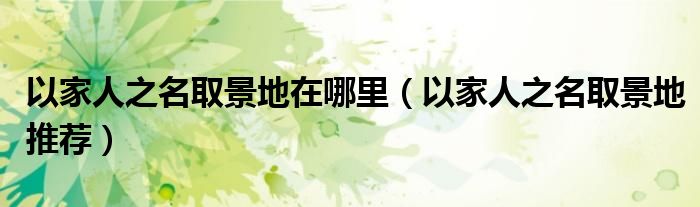 以家人之名取景地在哪里（以家人之名取景地推荐）