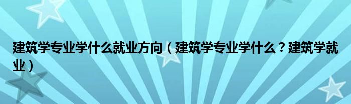 建筑学专业学什么就业方向（建筑学专业学什么？建筑学就业）