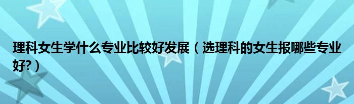 理科女生学什么专业比较好发展（选理科的女生报哪些专业好?）