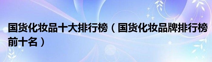 国货化妆品十大排行榜（国货化妆品牌排行榜前十名）