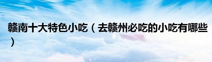赣南十大特色小吃（去赣州必吃的小吃有哪些）