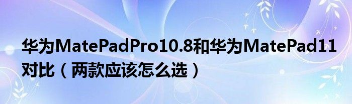 华为MatePadPro10.8和华为MatePad11对比（两款应该怎么选）