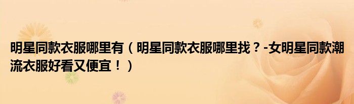 明星同款衣服哪里有（明星同款衣服哪里找？-女明星同款潮流衣服好看又便宜！）