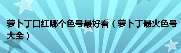 萝卜丁口红哪个色号最好看（萝卜丁最火色号大全）