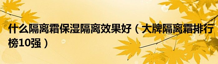 什么隔离霜保湿隔离效果好（大牌隔离霜排行榜10强）