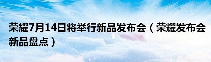 荣耀7月14日将举行新品发布会（荣耀发布会新品盘点）