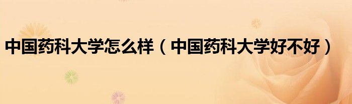 中国药科大学怎么样（中国药科大学好不好）