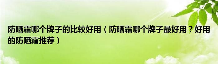 防晒霜哪个牌子的比较好用（防晒霜哪个牌子最好用？好用的防晒霜推荐）