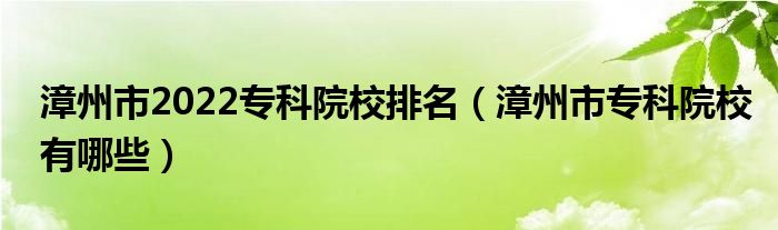 漳州市2022专科院校排名（漳州市专科院校有哪些）