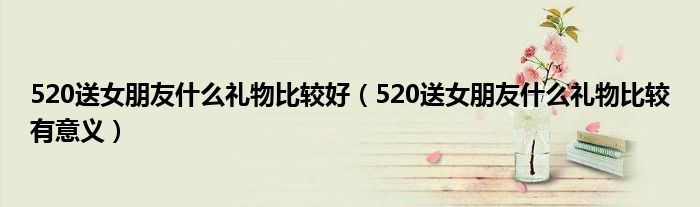 520送女朋友什么礼物比较好（520送女朋友什么礼物比较有意义）