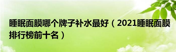 睡眠面膜哪个牌子补水最好（2021睡眠面膜排行榜前十名）