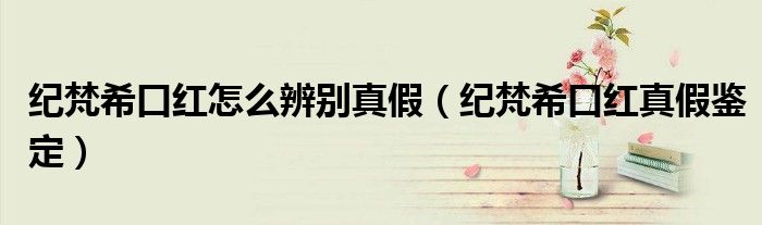 纪梵希口红怎么辨别真假（纪梵希口红真假鉴定）