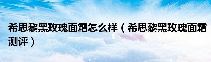 希思黎黑玫瑰面霜怎么样（希思黎黑玫瑰面霜测评）