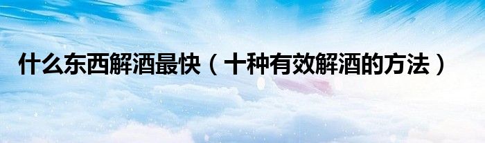 什么东西解酒最快（十种有效解酒的方法）