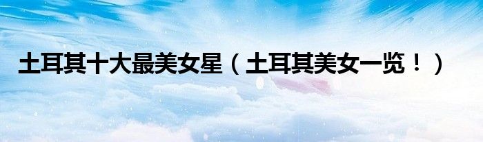土耳其十大最美女星（土耳其美女一览！）