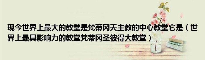 现今世界上最大的教堂是梵蒂冈天主教的中心教堂它是（世界上最具影响力的教堂梵蒂冈圣彼得大教堂）