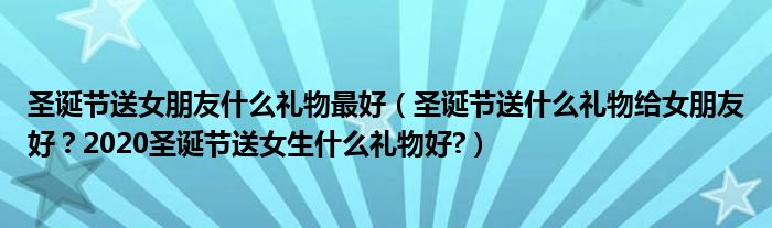 圣诞节送女朋友什么礼物最好（圣诞节送什么礼物给女朋友好？2020圣诞节送女生什么礼物好?）