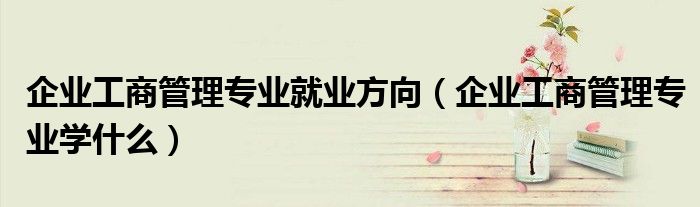 企业工商管理专业就业方向（企业工商管理专业学什么）