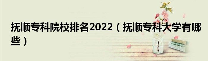 抚顺专科院校排名2022（抚顺专科大学有哪些）