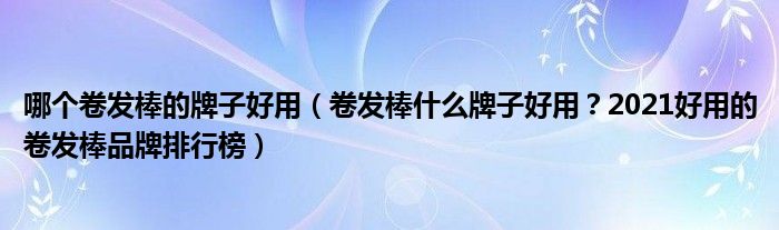 哪个卷发棒的牌子好用（卷发棒什么牌子好用？2021好用的卷发棒品牌排行榜）