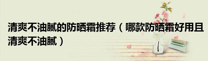 清爽不油腻的防晒霜推荐（哪款防晒霜好用且清爽不油腻）