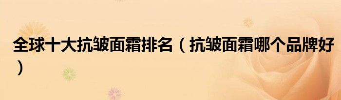全球十大抗皱面霜排名（抗皱面霜哪个品牌好）