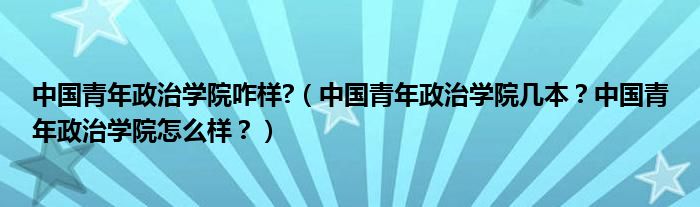 中国青年政治学院咋样?（中国青年政治学院几本？中国青年政治学院怎么样？）