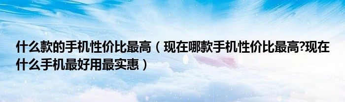 什么款的手机性价比最高（现在哪款手机性价比最高?现在什么手机最好用最实惠）