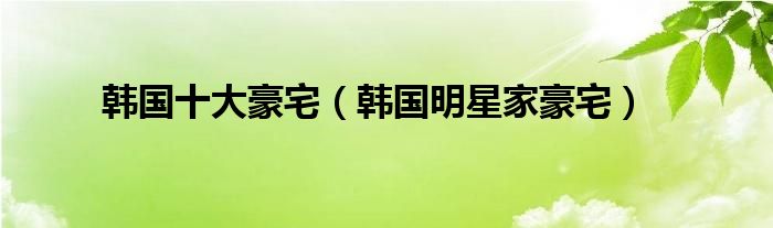 韩国十大豪宅（韩国明星家豪宅）