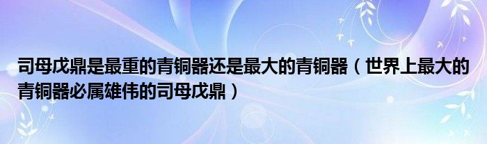 司母戊鼎是最重的青铜器还是最大的青铜器（世界上最大的青铜器必属雄伟的司母戊鼎）