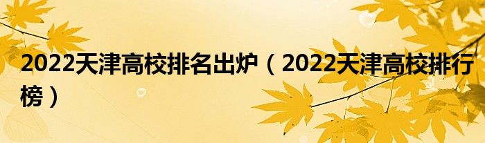 2022天津高校排名出炉（2022天津高校排行榜）