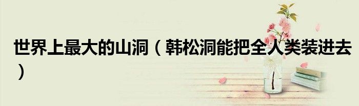 世界上最大的山洞（韩松洞能把全人类装进去）