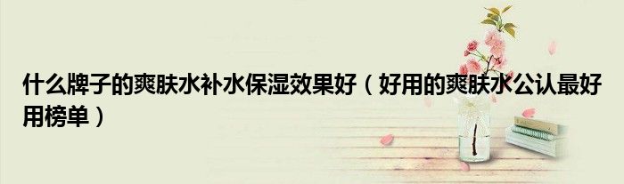 什么牌子的爽肤水补水保湿效果好（好用的爽肤水公认最好用榜单）