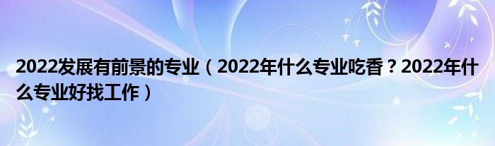 2022发展有前景的专业（2022年什么专业吃香？2022年什么专业好找工作）