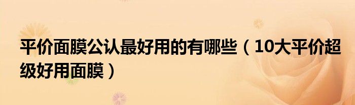 平价面膜公认最好用的有哪些（10大平价超级好用面膜）