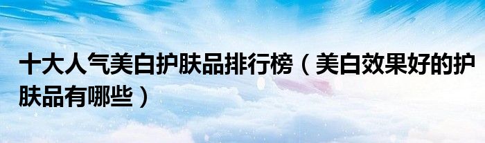 十大人气美白护肤品排行榜（美白效果好的护肤品有哪些）