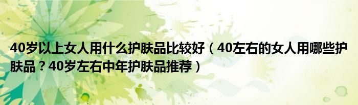 40岁以上女人用什么护肤品比较好（40左右的女人用哪些护肤品？40岁左右中年护肤品推荐）