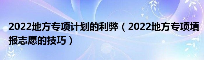 2022地方专项计划的利弊（2022地方专项填报志愿的技巧）