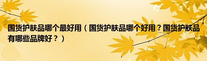 国货护肤品哪个最好用（国货护肤品哪个好用？国货护肤品有哪些品牌好？）