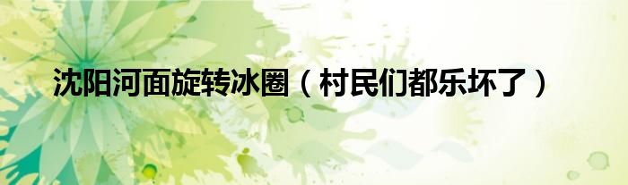 沈阳河面旋转冰圈（村民们都乐坏了）