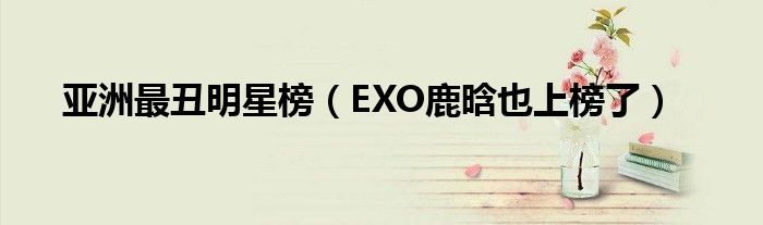 亚洲最丑明星榜（EXO鹿晗也上榜了）