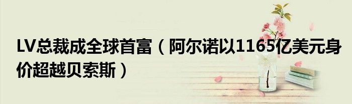 LV总裁成全球首富（阿尔诺以1165亿美元身价超越贝索斯）