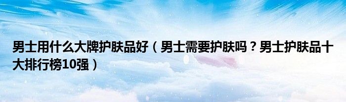 男士用什么大牌护肤品好（男士需要护肤吗？男士护肤品十大排行榜10强）
